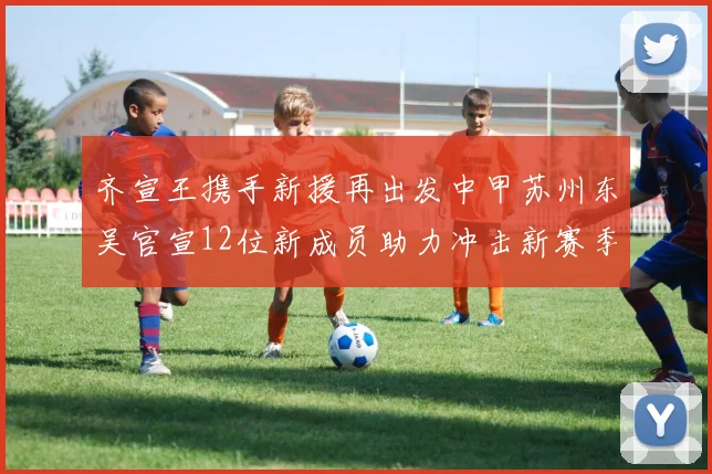 齐宣王携手新援再出发中甲苏州东吴官宣12位新成员助力冲击新赛季