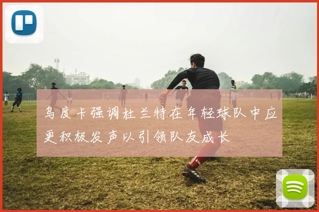 乌度卡强调杜兰特在年轻球队中应更积极发声以引领队友成长