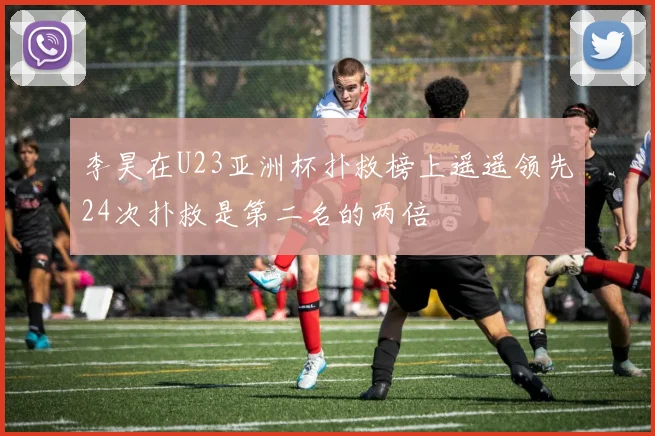 李昊在U23亚洲杯扑救榜上遥遥领先24次扑救是第二名的两倍