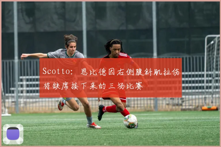 Scotto：恩比德因右侧腹斜肌拉伤将缺席接下来的三场比赛
