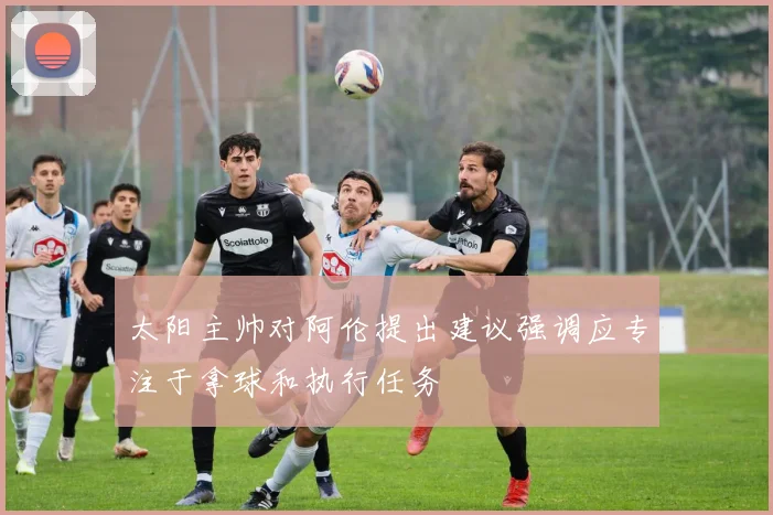 太阳主帅对阿伦提出建议强调应专注于拿球和执行任务