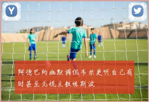 阿德巴约幽默调侃韦尔更听自己有时甚至无视主教练斯波
